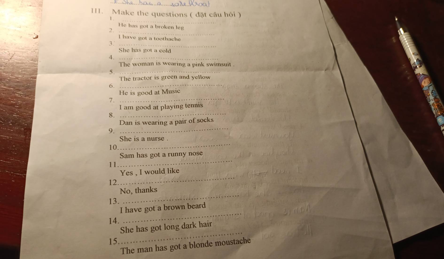 Make the questions ( đặt câu hỏi ) 
1._ 
He has got a broken leg 
_2 
I have got a toothache 
3'_ 
She has got a cold 
4._ 
The woman is wearing a pink swimsuit . 
5._ 
The tractor is green and yellow 
6._ 
_ 
He is good at Music 
7. 
_ 
I am good at playing tennis 
8. 
_ 
Dan is wearing a pair of socks 
9. 
_ 
She is a nurse . 
10 
_ 
Sam has got a runny nose 
11 
_ 
Yes , I would like 
12. 
No, thanks 
13. 
_ 
_ 
I have got a brown beard 
14. 
She has got long dark hair 
15. 
_ 
The man has got a blonde moustache