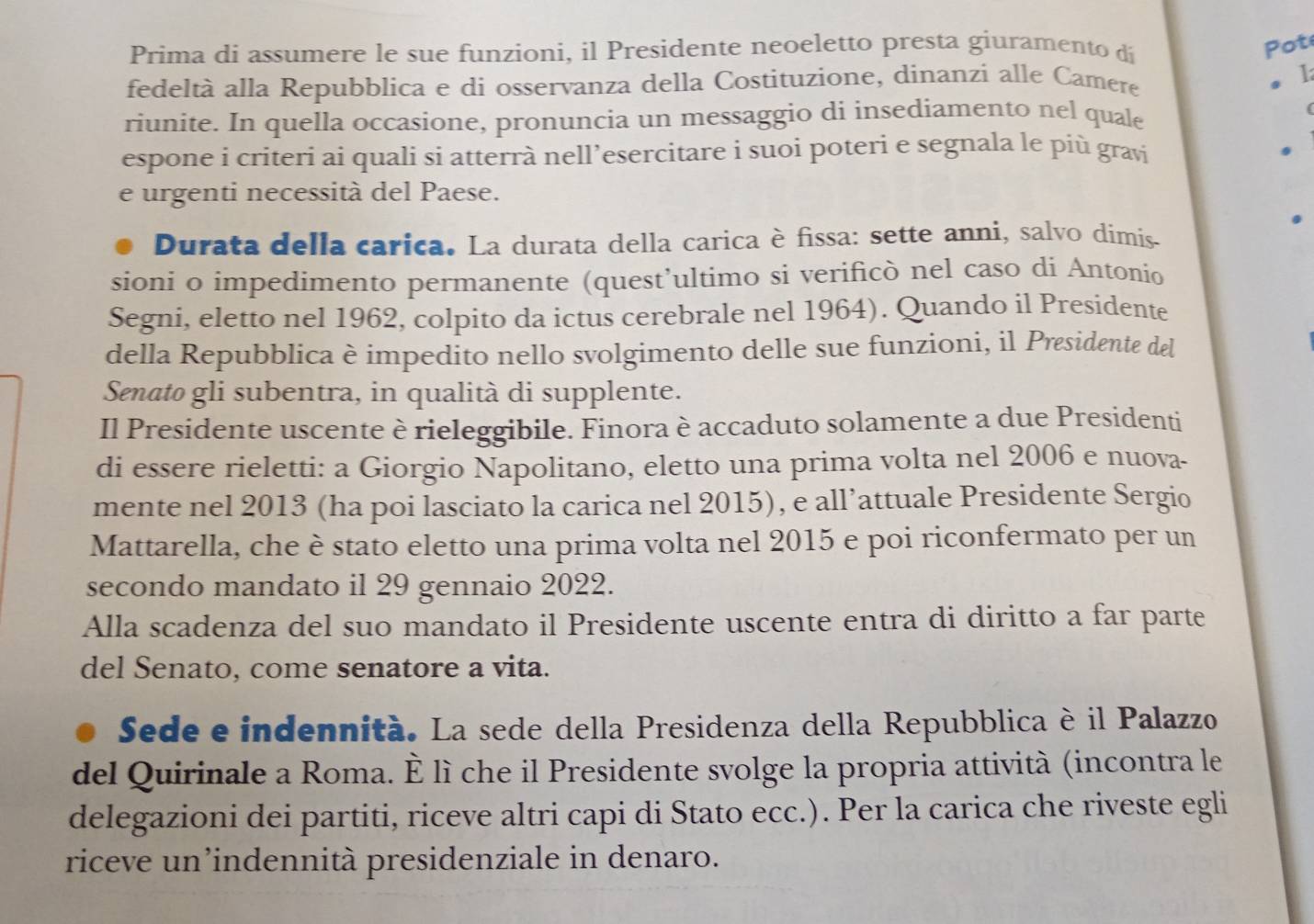 Prima di assumere le sue funzioni, il Presidente neoeletto presta giuramento di
Pot
fedeltà alla Repubblica e di osservanza della Costituzione, dinanzi alle Camere 1
riunite. In quella occasione, pronuncia un messaggio di insediamento nel quale
espone i criteri ai quali si atterrà nell’esercitare i suoi poteri e segnala le più gravi
e urgenti necessità del Paese.
Durata della carica. La durata della carica è fissa: sette anni, salvo dimis.
sioni o impedimento permanente (quest’ultimo si verificò nel caso di Antonio
Segni, eletto nel 1962, colpito da ictus cerebrale nel 1964). Quando il Presidente
della Repubblica è impedito nello svolgimento delle sue funzioni, il Presidente del
Senato gli subentra, in qualità di supplente.
Il Presidente uscente è rieleggibile. Finora è accaduto solamente a due Presidenti
di essere rieletti: a Giorgio Napolitano, eletto una prima volta nel 2006 e nuova-
mente nel 2013 (ha poi lasciato la carica nel 2015), e all’attuale Presidente Sergio
Mattarella, che è stato eletto una prima volta nel 2015 e poi riconfermato per un
secondo mandato il 29 gennaio 2022.
Alla scadenza del suo mandato il Presidente uscente entra di diritto a far parte
del Senato, come senatore a vita.
Sede e indennità. La sede della Presidenza della Repubblica è il Palazzo
del Quirinale a Roma. È lì che il Presidente svolge la propria attività (incontra le
delegazioni dei partiti, riceve altri capi di Stato ecc.). Per la carica che riveste egli
riceve un’indennità presidenziale in denaro.