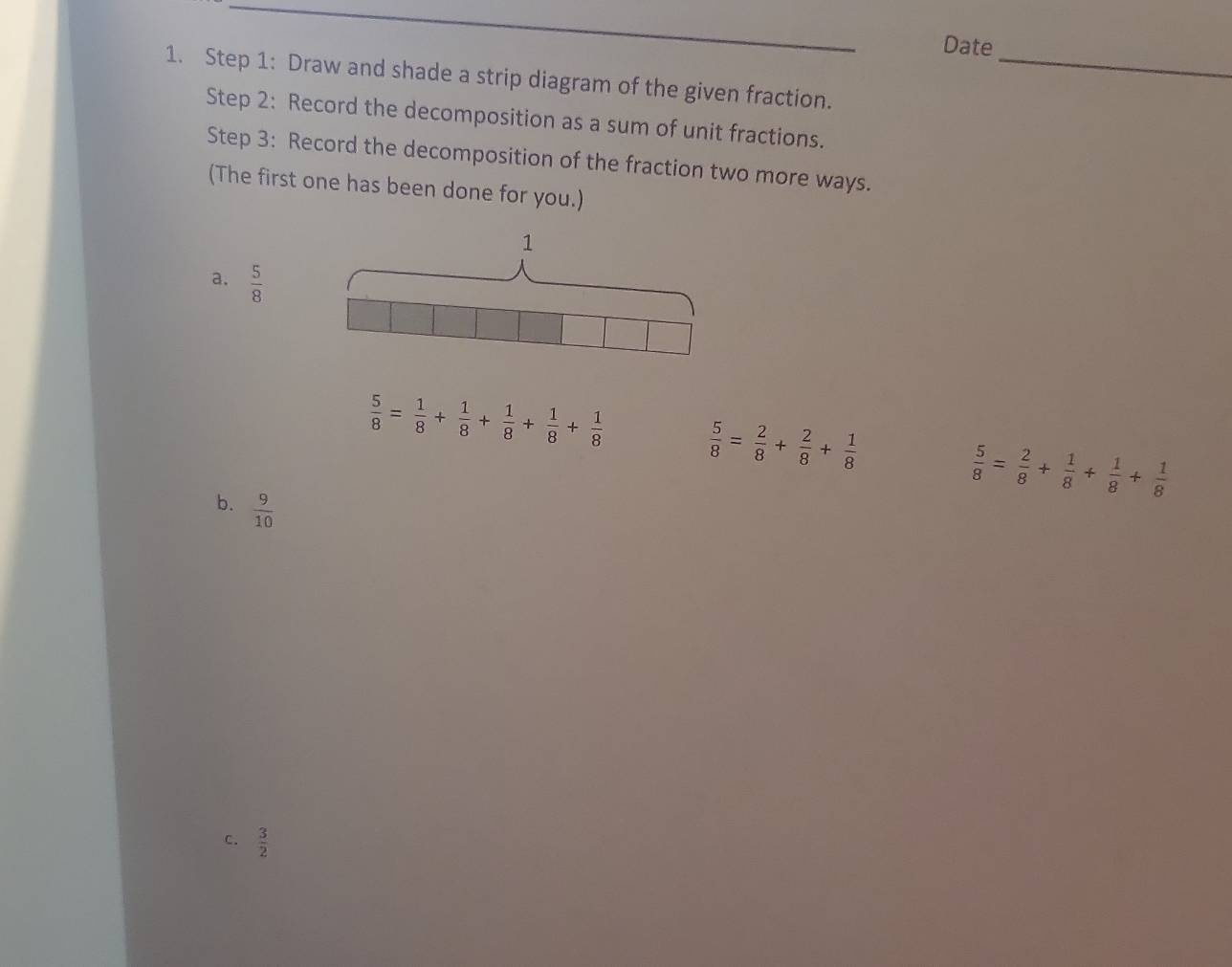 Date 
1. Step 1: Draw and shade a strip diagram of the given fraction._ 
Step 2: Record the decomposition as a sum of unit fractions. 
Step 3: Record the decomposition of the fraction two more ways. 
(The first one has been done for you.) 
1 
a.  5/8 
 5/8 = 1/8 + 1/8 + 1/8 + 1/8 + 1/8   5/8 = 2/8 + 2/8 + 1/8 
 5/8 = 2/8 + 1/8 + 1/8 + 1/8 
b.  9/10 
c.  3/2 