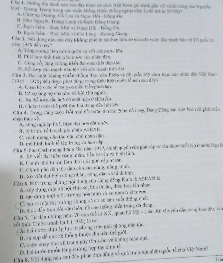 Cầu 1. Những địa danh nào sau đây được sử sách Việt Nam ghi danh gần với chiến công của Nguyễn
Huệ - Quang Trung trong các cuộc kháng chiến chống ngoại xâm (cuối thể ki XVIII)?
A. Chương Dương, Cồ Loa và Ngọc Hồi - Đồng Đa.
B. Như Nguyệt, Thăng Long và Bạch Đằng Giang.
C. Rạch Gàm - Xoài Mút và Ngọc Hồi - Đồng Đa
D. Rạch Gâm - Xoài Mút và Chi Lăng - Xương Giang.
Câu 2. Nội dung nào sau đây không phải là bài học lịch sử của các cuộc đầu tranh báo vệ Tổ quốc từ
năm 1945 đến nay?
A/Tăng cường liên minh quân sự với các nước lớn.
B. Phát huy tinh thần yêu nước của nhân dân.
C. Cũng cổ, tăng cường khối đại đoàn kết dân tộc.
D. Kết hợp sức mạnh dân tộc với sức mạnh thời đại.
Câu 3. Hai cuộc kháng chiến chống thực dân Pháp và đế quốc Mỹ xâm lược của nhân dân Việt Nam
(1945 - 1975) đều được phát động trọng điều kiện quốc tế nào sau đây?
A. Quan hệ quốc tế đang có diễn biển phức tạp.
B. Có sự úng hộ của phe xã hội chủ nghĩa.
C. Xu thể toàn cầu hoá đã xuất hiện ở châu Âu.
D. Chiến tranh thế giới thứ hai đang đến hồi kết.
Cầu 4. Trong công cuộc Đổi mới đất nước từ năm 2006 đến nay, Đảng Cộng sản Việt Nam đã phát triển
nhận thức về,
A, công nghiệp hoá, hiện đại hoá đất nước.
B. lộ trình, kế hoạch gia nhập ASEAN.
C. cách mạng dân tộc dân chú nhân dân.
D. mô hình kinh tế tập trung và bao cấp.
Cầu 5. Sau Cách mạng tháng Hai năm 1917, chính quyền của giai cấp tư sản được thiết lập ở nước Nga là
A. Xô viết đại biểu công nhân, tiểu tư sản và binh lính.
B. Chính phú tư sản lâm thời của giai cấp tư sản.
C. Chính phủ dân tộc dân chủ của công, nông, bình.
D. Xô viết đại biểu công nhân, nông dân và binh linh.
Câu 6. Một trong những nội dung của Cộng đồng Kinh tế ASEAN là
A. xây dựng một xã hội chia sẻ, hòa thuận, đùm bọc lẫn nhau
B. tạo dựng một môi trường hòa bình và an ninh ở khu vực.
C. tao ra một thị trường chung và cơ sở sản xuất thống nhất
D. thúc đấy trao đổi văn hóa, đề cao thống nhất trong đa dạng.
Câu 7. Từ đầu những năm 70 của thế ki XX, quan hệ Mỹ - Liên Xô chuyển dần sang hoà dịu, sau
kết thúc Chiến tranh lạnh (1989) là do
X hai nước chịu áp lực từ phong trào giải phóng dân tộc.
B. sự sụp đổ của hệ thống thuộc địa trên thế giới.
C. cuộc chạy đua vũ trang gây tổn kém và không hiệu quả.
D. hai nước muốn tăng cường hợp tác kinh tế.
Cầu 8. Nội dung nào sau đây phản ảnh đúng về quá trình hội nhập quốc tế của Việt Nam?
Trar