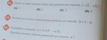 22 0 Quaí é o maior número inteiro que pertence ao intervalo [-sqrt(2),sqrt(3)] ?
(A) 1 (B) 2 (C) 3 (D) 4
2019 Escreve um número irracional que pertença ao intervalo ]π +2; 6[. 
Considera o conjunto A= x∈ R:x∈ 5. 
Quantos números naturais pertencem ao conjunto A ?