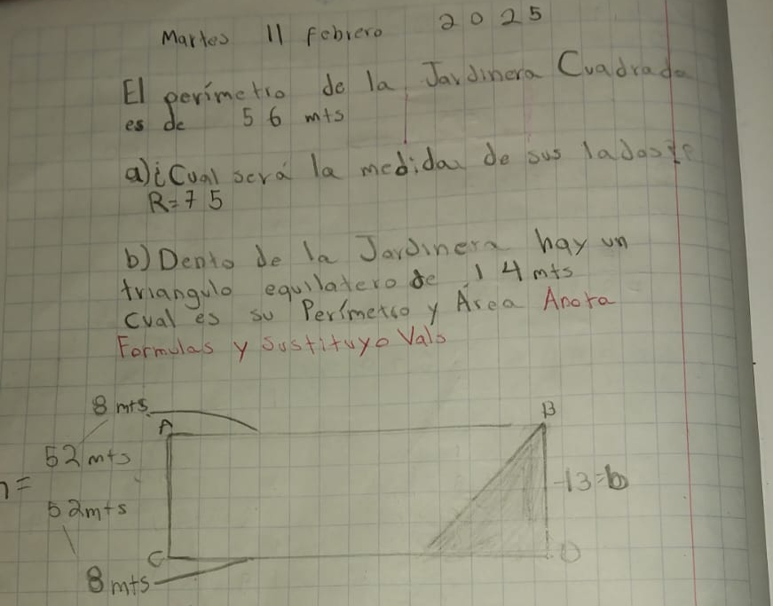 Martes 11 febrero 20 25 
El perimetio do la Jav dinera Cvadrade 
es do 5 6 m+s
alicual scra la medida do ous lados
R=75
b) Dento de la Jaroinera hay un 
friangulo equilatero de 1 4 m+s
cval es so Perimetso y Are a Anora 
Formulas y sustituyo Vals
8 m+s B
A
52 m+s
I
-13=b
52m+5
C
8m+5