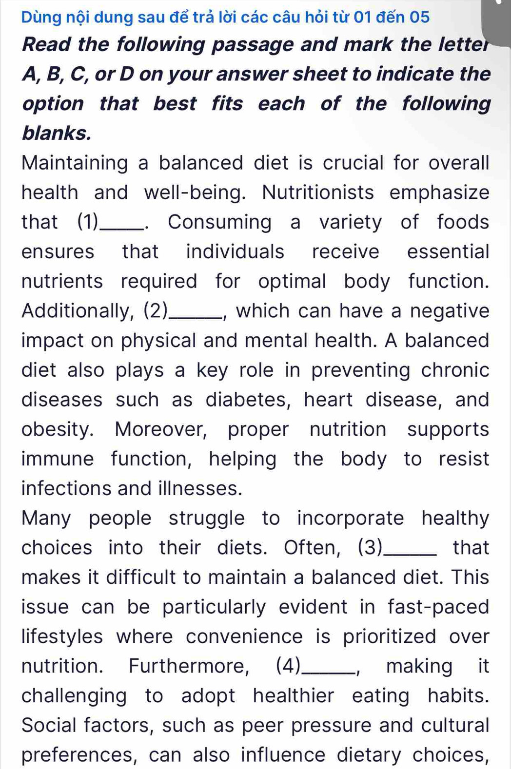 Dùng nội dung sau để trả lời các câu hỏi từ 01 đến 05 
Read the following passage and mark the letter 
A, B, C, or D on your answer sheet to indicate the 
option that best fits each of the following 
blanks. 
Maintaining a balanced diet is crucial for overall 
health and well-being. Nutritionists emphasize 
that (1)_ . Consuming a variety of foods 
ensures that individuals receive essential 
nutrients required for optimal body function. 
Additionally, (2)_ , which can have a negative 
impact on physical and mental health. A balanced 
diet also plays a key role in preventing chronic 
diseases such as diabetes, heart disease, and 
obesity. Moreover, proper nutrition supports 
immune function, helping the body to resist 
infections and illnesses. 
Many people struggle to incorporate healthy 
choices into their diets. Often, (3)_ that 
makes it difficult to maintain a balanced diet. This 
issue can be particularly evident in fast-paced 
lifestyles where convenience is prioritized over 
nutrition. Furthermore, (4)_ ， making it 
challenging to adopt healthier eating habits. 
Social factors, such as peer pressure and cultural 
preferences, can also influence dietary choices,