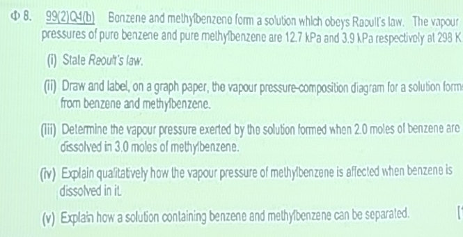 Φ 8. 99(2)Q4(b) Benzene and methyibenzene form a solution which obeys Raoult's law. The vapour 
pressures of pure benzene and pure methyíbenzene are 12.7 kPa and 3.9 kPa respectively at 298 K
(i) Stale Reoult's law. 
(ii) Draw and label, on a graph paper, the vapour pressure-composition diagram for a solution form 
from benzene and methylbenzene. 
(1ii) Determine the vapour pressure exerted by the solution formed when 2.0 moles of benzene are 
dissolved in 3.0 moles of methylbenzene. 
(iv) Explain qualitatively how the vapour pressure of methylbenzene is affected when benzene is 
dissolved in iL 
(v) Explain how a solution containing benzene and methylbenzene can be separated.