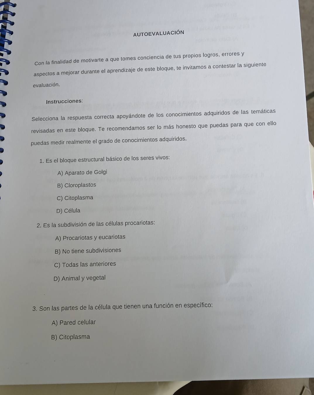 AUTOEVALUACIÓN
Con la finalidad de motivarte a que tomes conciencia de tus propios logros, errores y
aspectos a mejorar durante el aprendizaje de este bloque, te invitamos a contestar la siguiente
evaluación.
Instrucciones:
Selecciona la respuesta correcta apoyándote de los conocimientos adquiridos de las temáticas
revisadas en este bloque. Te recomendamos ser lo más honesto que puedas para que con ello
puedas medir realmente el grado de conocimientos adquiridos.
1. Es el bloque estructural básico de los seres vivos:
A) Aparato de Golgi
B) Cloroplastos
C) Citoplasma
D) Célula
2. Es la subdivisión de las células procariotas:
A) Procariotas y eucariotas
B) No tiene subdivisiones
C) Todas las anteriores
D) Animal y vegetal
3. Son las partes de la célula que tienen una función en específico:
A) Pared celular
B) Citoplasma