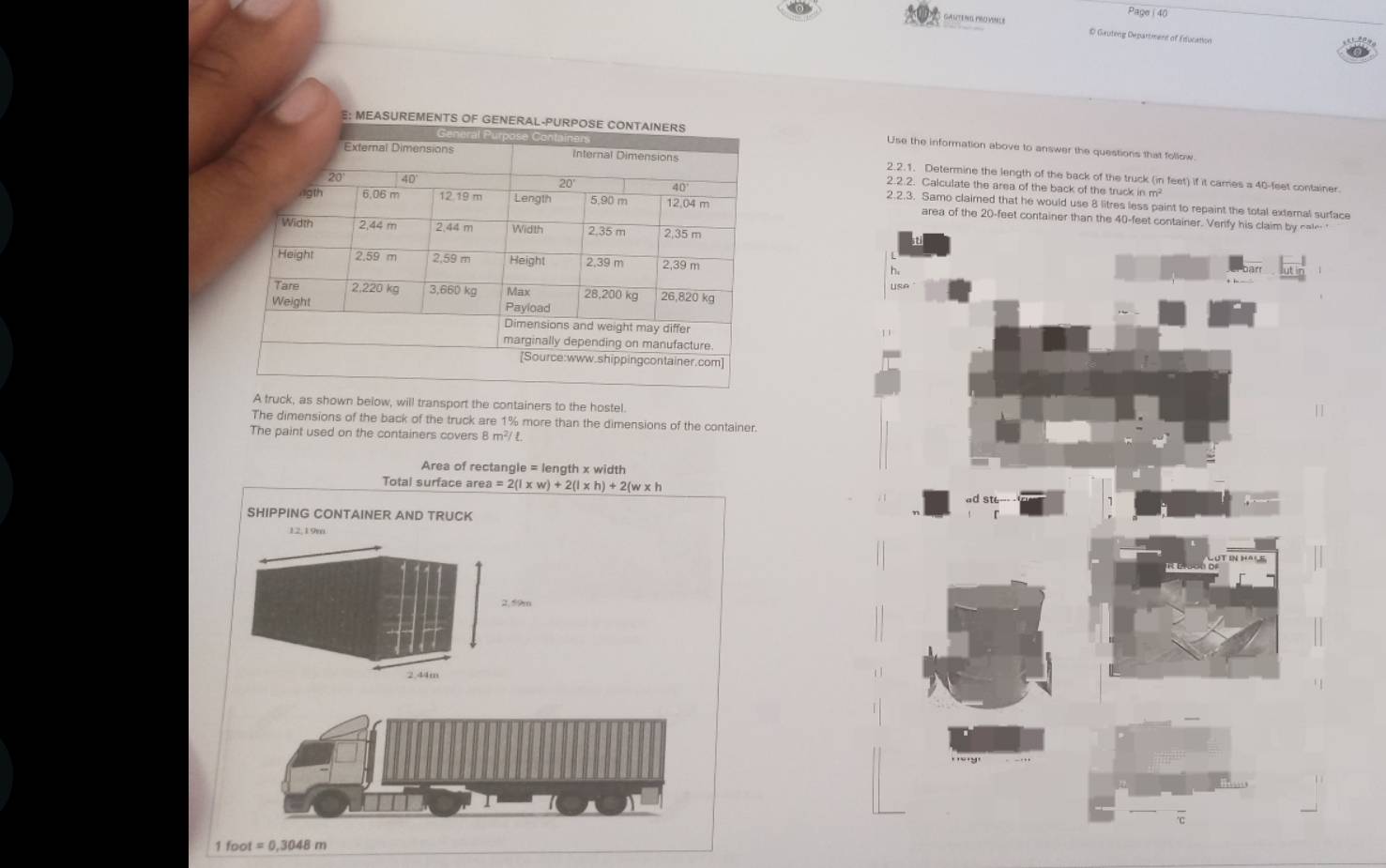 Page ( 40 
GANTE HIL PRO VINILE D Gauting Department of Education 
Use the information above to answer the questions that follow. 
2.2.1. Determine the length of the back of the truck (in feet) if it cames a 40-feet container 
2.2.2. Calculate the area of the back of the truck in m? 
2.2.3. Samo claimed that he would use 8 litres less paint to repaint the total external surface 
area of the 20-feet cont 
A truck, as shown below, will transport the containers to the hostel. 
The dimensions of the back of the truck are 1% more than the dimensions of the container. 
The paint used on the containers covers 8 m²/ £.
Area of rectangle = length x width
Total surface a rea=2(1* w)+2(l* h)+2(w* h
SHIPPING CONTAINER AND TRUCK
12,19m
2.44m
foot=0,3048m