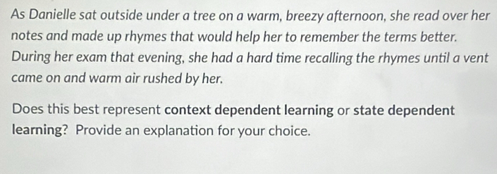 As Danielle sat outside under a tree on a warm, breezy afternoon, she read over her 
notes and made up rhymes that would help her to remember the terms better. 
During her exam that evening, she had a hard time recalling the rhymes until a vent 
came on and warm air rushed by her. 
Does this best represent context dependent learning or state dependent 
learning? Provide an explanation for your choice.