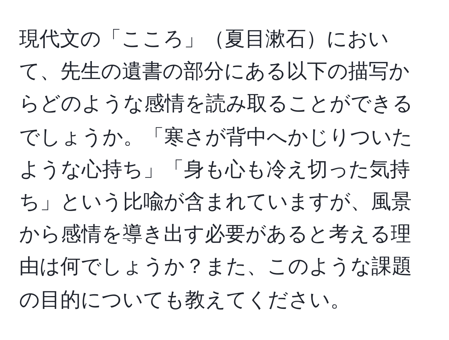 現代文の「こころ」夏目漱石において、先生の遺書の部分にある以下の描写からどのような感情を読み取ることができるでしょうか。「寒さが背中へかじりついたような心持ち」「身も心も冷え切った気持ち」という比喩が含まれていますが、風景から感情を導き出す必要があると考える理由は何でしょうか？また、このような課題の目的についても教えてください。