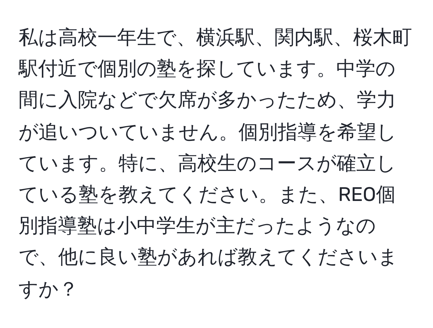 私は高校一年生で、横浜駅、関内駅、桜木町駅付近で個別の塾を探しています。中学の間に入院などで欠席が多かったため、学力が追いついていません。個別指導を希望しています。特に、高校生のコースが確立している塾を教えてください。また、REO個別指導塾は小中学生が主だったようなので、他に良い塾があれば教えてくださいますか？