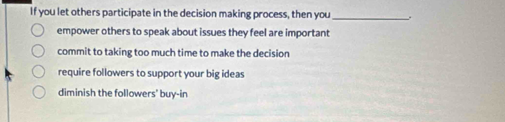 If you let others participate in the decision making process, then you_
empower others to speak about issues they feel are important
commit to taking too much time to make the decision
require followers to support your big ideas
diminish the followers' buy-in