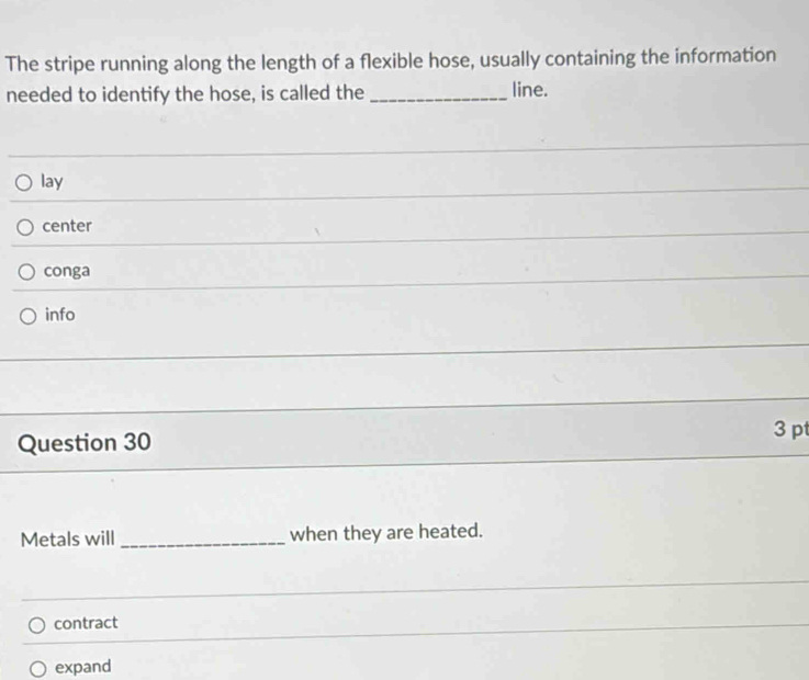 The stripe running along the length of a flexible hose, usually containing the information
needed to identify the hose, is called the _line.
lay
_
center
_
conga
_
info
_
Question 30 3 pt
Metals will _when they are heated.
contract
expand