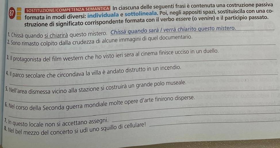 SOSTITUZIONE/COMPETENZA SEMANTICA In ciascuna delle seguenti frasi è contenuta una costruzione passiva
87 formata in modi diversi: individuala e sottolineala. Poi, negli appositi spazi, sostituiscila con una co- 
struzione di significato corrispondente formata con il verbo essere (o venire) e il participio passato. 
1. Chissà quando si chiarirà questo mistero. Chissà quando sarà I verrà chiarito questo mistero. 
_ 
_ 
2. Sono rimasto colpito dalla crudezza di alcune immagini di quel documentario. 
_ 
3. Il protagonista del film western che ho visto ieri sera al cinema finisce ucciso in un duello. 
_ 
4. Il parco secolare che circondava la villa è andato distrutto in un incendio. 
_ 
5. Nell'area dismessa vicino alla stazione si costruirà un grande polo museale. 
_ 
6. Nel corso della Seconda guerra mondiale molte opere d’arte finirono disperse. 
7. In questo locale non si accettano assegni._ 
8. Nel bel mezzo del concerto si udì uno squillo di cellulare!