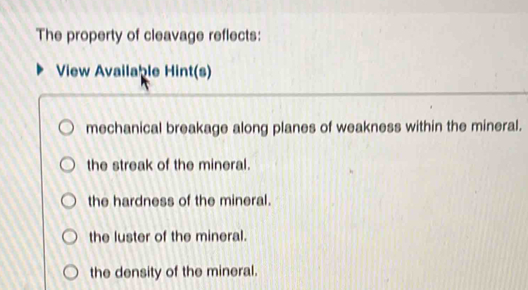 The property of cleavage reflects:
View Available Hint(s)
mechanical breakage along planes of weakness within the mineral.
the streak of the mineral.
the hardness of the mineral.
the luster of the mineral.
the density of the mineral.