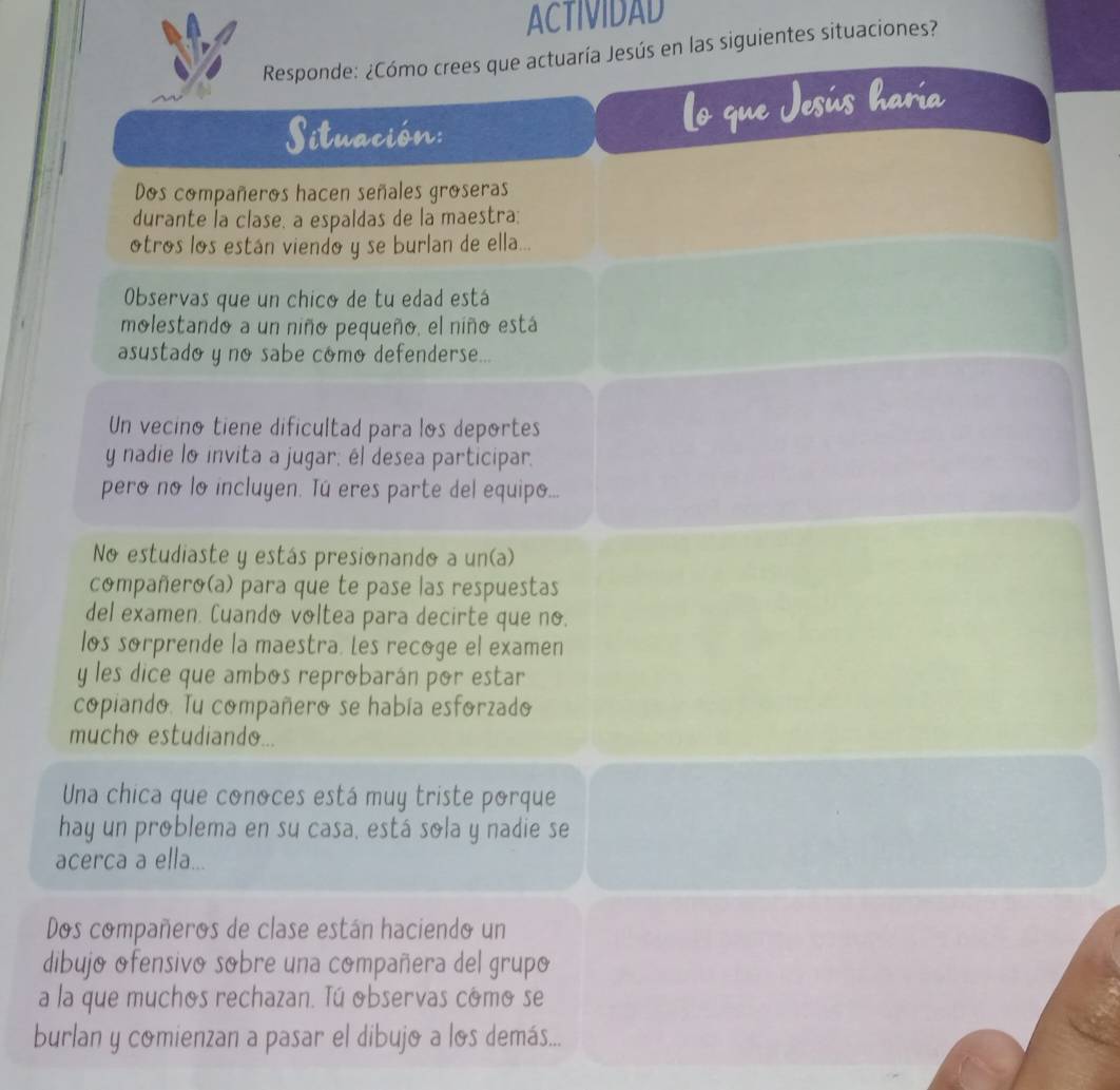 ACTIVIDAD 
Responde: ¿Cómo crees que actuaría Jesús en las siguientes situaciones? 
Situación: 
Dos compañeros hacen señales groseras 
durante la clase, a espaldas de la maestra: 
otros los están viendo y se burlan de ella... 
Observas que un chico de tu edad está 
molestando a un niño pequeño, el niño está 
asustado y no sabe cómo defenderse... 
Un vecino tiene dificultad para los deportes 
y nadie lo invita a jugar; él desea participar. 
pero no lo incluyen. Tú eres parte del equipo... 
No estudiaste y estás presionando a un(a) 
compañero(a) para que te pase las respuestas 
del examen. Cuando voltea para decirte que no. 
los sorprende la maestra. Les recoge el examen 
y les dice que ambos reprobarán por estar 
copiando. Tu compañero se había esforzado 
mucho estudiando... 
Una chica que conoces está muy triste porque 
hay un problema en su casa, está sola y nadie se 
acerca a ella... 
Dos compañeros de clase están haciendo un 
dibujo ofensivo sobre una compañera del grupo 
a la que muchos rechazan. Tú observas como se 
burlan y comienzan a pasar el dibujo a los demás...