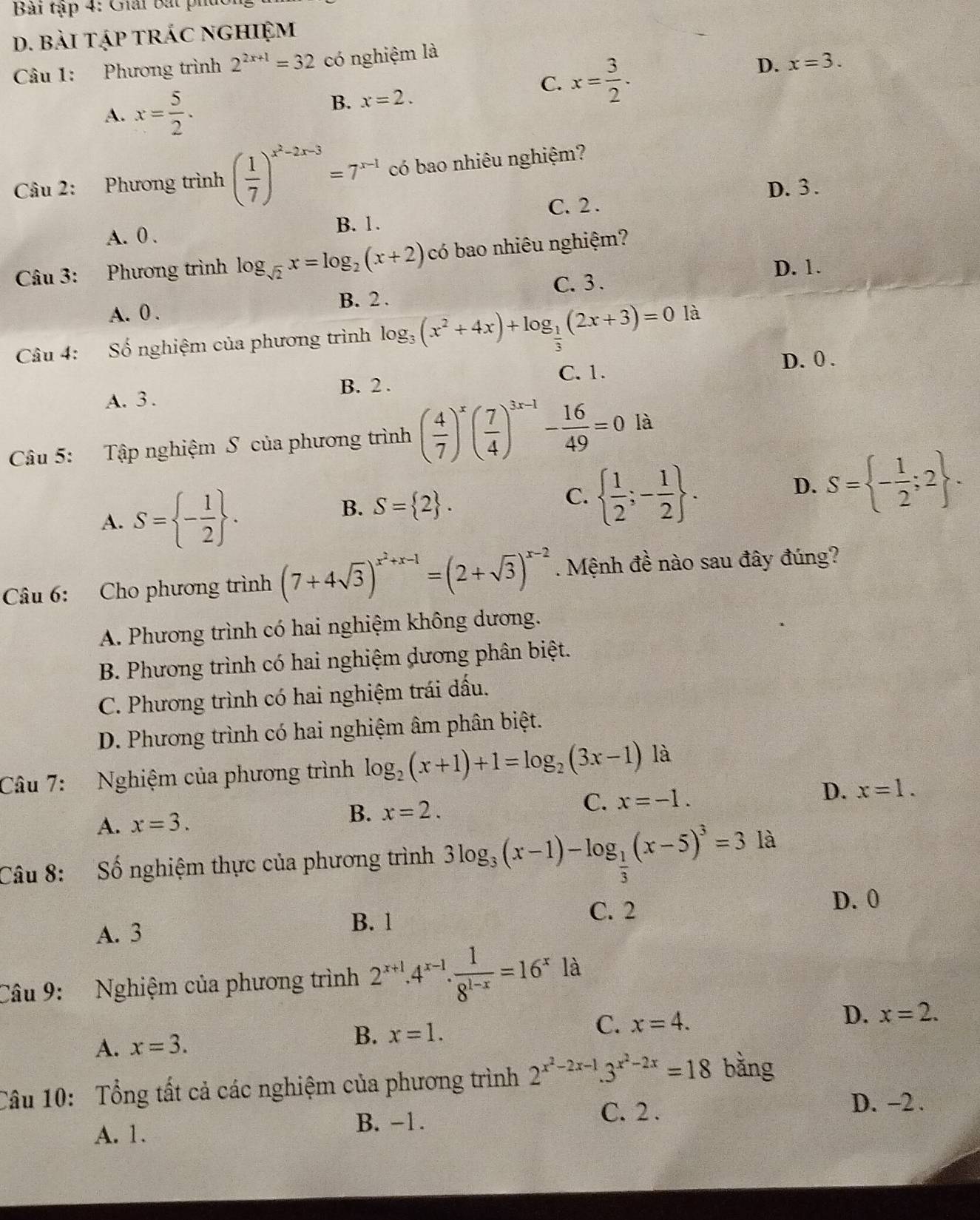 Bài tập 4: Giải bắt phủ
D. bài tập trác nghiệm
Câu 1: Phương trình 2^(2x+1)=32 có nghiệm là
C. x= 3/2 .
D. x=3.
A. x= 5/2 .
B. x=2.
Câu 2: Phương trình ( 1/7 )^x^2-2x-3=7^(x-1) có bao nhiêu nghiệm?
D. 3.
A. 0 . B. 1. C. 2 .
Câu 3: Phương trình log _sqrt(2)x=log _2(x+2) có bao nhiêu nghiệm?
D. 1.
C. 3 .
B. 2 .
A. 0 .
Câu 4: Số nghiệm của phương trình log _3(x^2+4x)+log _ 1/3 (2x+3)=0 là
C. 1. D. 0 .
A. 3 . B. 2 .
Câu 5: Tập nghiệm S của phương trình ( 4/7 )^x( 7/4 )^3x-1- 16/49 =0 là
A. S= - 1/2  .
B. S= 2 .
C.   1/2 ;- 1/2  .
D. S= - 1/2 ;2 .
Câu 6: Cho phương trình (7+4sqrt(3))^x^2+x-1=(2+sqrt(3))^x-2. Mệnh đề nào sau đây đúng?
A. Phương trình có hai nghiệm không dương.
B. Phương trình có hai nghiệm dương phân biệt.
C. Phương trình có hai nghiệm trái dấu.
D. Phương trình có hai nghiệm âm phân biệt.
Câu 7: Nghiệm của phương trình log _2(x+1)+1=log _2(3x-1) là
A. x=3.
B. x=2.
C. x=-1.
D. x=1.
Câu 8: Số nghiệm thực của phương trình 3log _3(x-1)-log _ 1/3 (x-5)^3=3 là
A. 3
B. 1 C. 2
D. 0
Câu 9: Nghiệm của phương trình 2^(x+1).4^(x-1). 1/8^(1-x) =16^x là
A. x=3.
B. x=1. C. x=4. D. x=2.
Câu 10: Tổng tất cả các nghiệm của phương trình 2^(x^2)-2x-1.3^(x^2)-2x=18 bằng
C. 2 . D. -2 .
A. 1. B. −1.