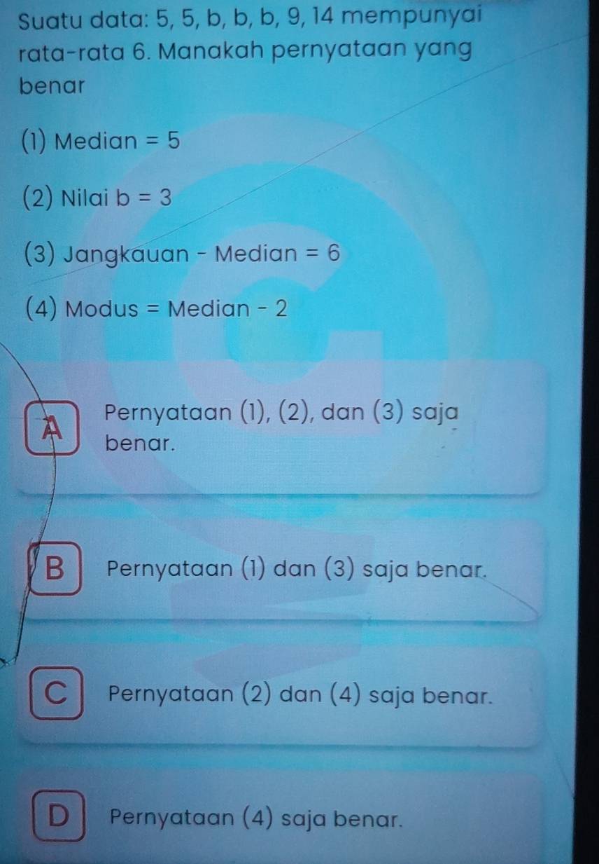 Suatu data: 5, 5, b, b, b, 9, 14 mempunyai
rata-rata 6. Manakah pernyataan yang
benar
(1) Median =5
(2) Nilai b=3
(3) Jangkauan - Median =6
(4) Modus = Median - 2
A Pernyataan (1), (2), dan (3) saja
benar.
B Pernyataan (1) dan (3) saja benar.
C Pernyataan (2) dan (4) saja benar.
D Pernyataan (4) saja benar.