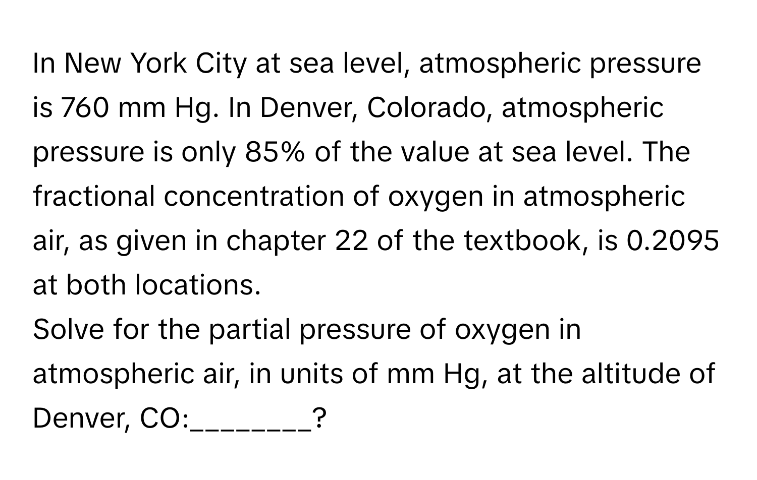 In New York City at sea level, atmospheric pressure is 760 mm Hg. In Denver, Colorado, atmospheric pressure is only 85% of the value at sea level. The fractional concentration of oxygen in atmospheric air, as given in chapter 22 of the textbook, is 0.2095 at both locations.

Solve for the partial pressure of oxygen in atmospheric air, in units of mm Hg, at the altitude of Denver, CO:________?