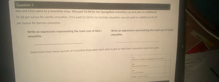 Mia and Chris went to a smoothie shop. Mia paid $4.00 for her SpongeBob smoothie cup and paid an additional
$0.30 per ounce for vanilla smoothie. Chris paid $2.50 for his Fortnite smoothie cup and paid an additional $0.45
per ounce for berries smoothie. 
Write an expression representing the total cost of Mia's Write an expression representing the total cost of Chris' 
smoothie. smoothie. 
_ 
_ 
Determine how many ounces of smoothie they were each able to get so that their smoothle costs the same.