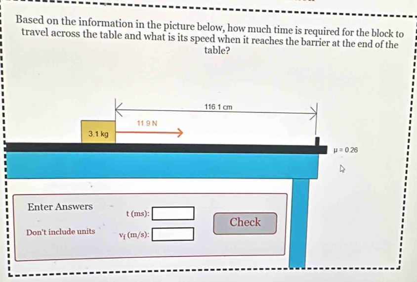 Based on the information in the picture below, how much time is required for the block to 
travel across the table and what is its speed when it reaches the barrier at the end of the 
table?
116 1 cm
11 9 N
3.1 kg
mu =0.26
Enter Answers 
t (ms): 
Check 
Don't include units V_f( (m/s):