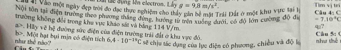 Dấi tác dụng lên electron. Lấy g=9, 8m/s^2. 
Tìm vị trí 
u 4: Vào một ngày đẹp trời đo đạc thực nghiệm cho thấy gân bề mặt Trái Đất ở một khu vực tại Câu 4: C 
Nội tôn tại điện trường theo phương thẳng đứng, hướng từ trên xuống dưới, có độ lớn cường độ đia =7.10^-C
trường không đổi trong khu vực khảo sát và bằng 114 V/m. 
q2? 
a>. Hãy vẽ hệ đường sức điện của điện trường trái đất ở khu vực đó. 
Câu 5: ( 
b>. Một hạt bụi mịn có điện tích 6,4· 10^(-19)C sẽ chịu tác dụng của lực điện có phương, chiều và độ lớ như thể 
như thể nào? 
Câu 5: