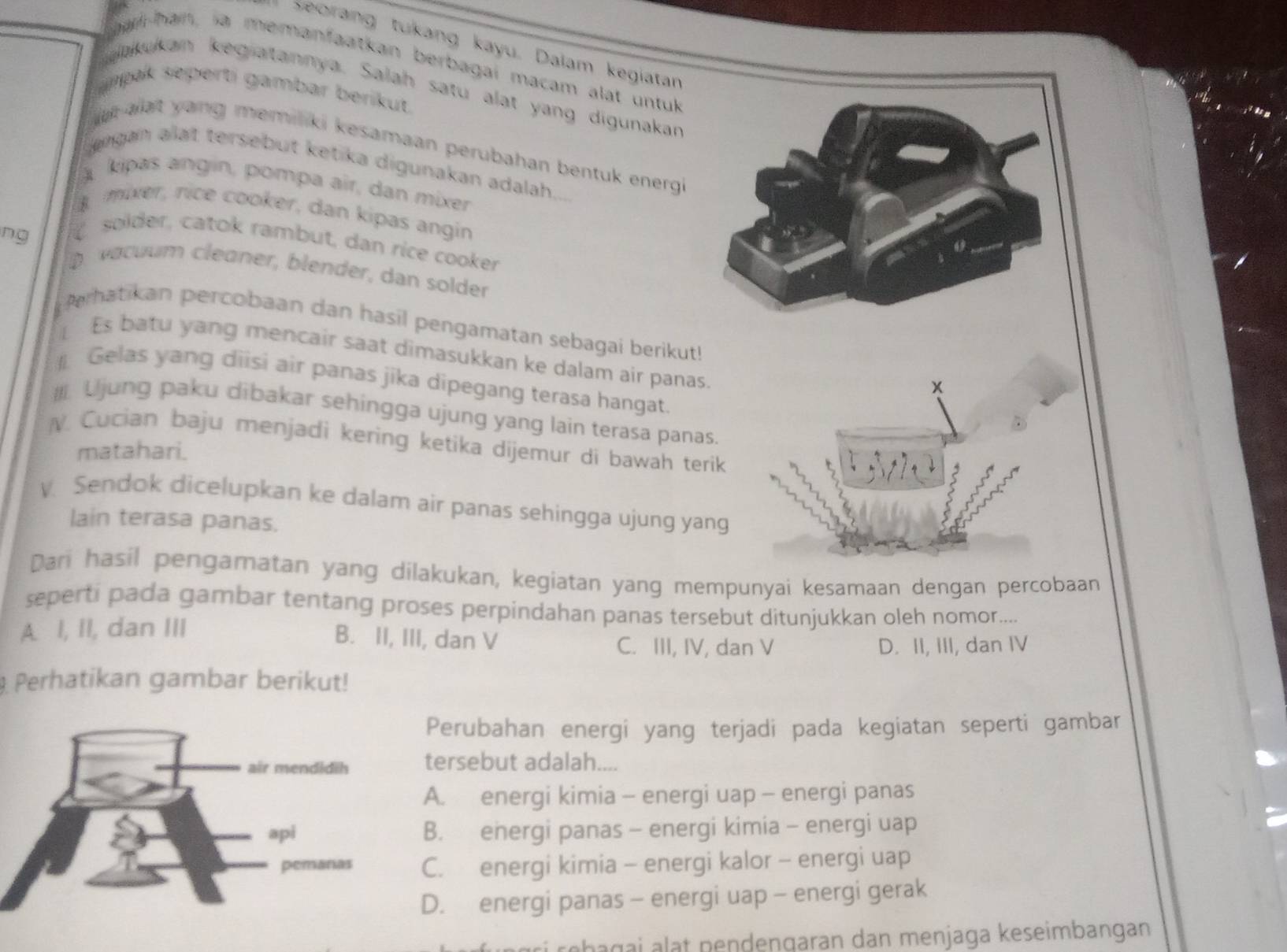 Seorang tukang kayu. Daiam kegiatan
ha-han, ia memanfaatkan berbagai macam alat untuk
aakukan kegiatannya. Salah satu alat yang digunakan
amak seperti gambar berikut.
at alat yang memiliki kesamaan perubahan bentuk energ .
engan alat tersebut ketika digunakan adalah
A kipas angin, pompa air, dan mixer
mixer, rice cooker, dan kipas angin
ng
solder, catok rambut, dan rice cooker
D vacuum cleaner, blender, dan solder
Perhatikan percobaan dan hasil pengamatan sebagai berikut!
Es batu yang mencair saat dimasukkan ke dalam air panas
Gelas yang diisi air panas jika dipegang terasa hangat.
x
Il. Ujung paku dibakar sehingga ujung yang lain terasa panas.
N Cucian baju menjadi kering ketika dijemur di bawah terik
matahari.
. Sendok dicelupkan ke dalam air panas sehingga ujung yang
lain terasa panas.
Dari hasil pengamatan yang dilakukan, kegiatan yang mempunyai kesamaan dengan percobaan
seperti pada gambar tentang proses perpindahan panas tersebut ditunjukkan oleh nomor....
A. I, II, dan III
B. II, III, dan V C. III, IV, dan V D. II, III, dan IV
Perhatikan gambar berikut!
Perubahan energi yang terjadi pada kegiatan seperti gambar
tersebut adalah....
A. energi kimia - energi uap - energi panas
B. energi panas - energi kimia - energi uap
C. energi kimia - energi kalor - energi uap
D. energi panas - energi uap - energi gerak
rebagai alat nendengaran dan menjaga keseimbangan