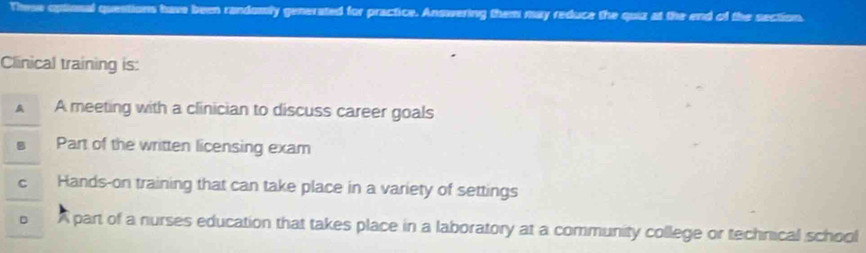 These oplional questions have been randomly generated for practice. Answering them may reduce the quiz at the end of the section.
Clinical training is:
A A meeting with a clinician to discuss career goals
Part of the written licensing exam
C Hands-on training that can take place in a variety of settings
D A part of a nurses education that takes place in a laboratory at a community college or technical school