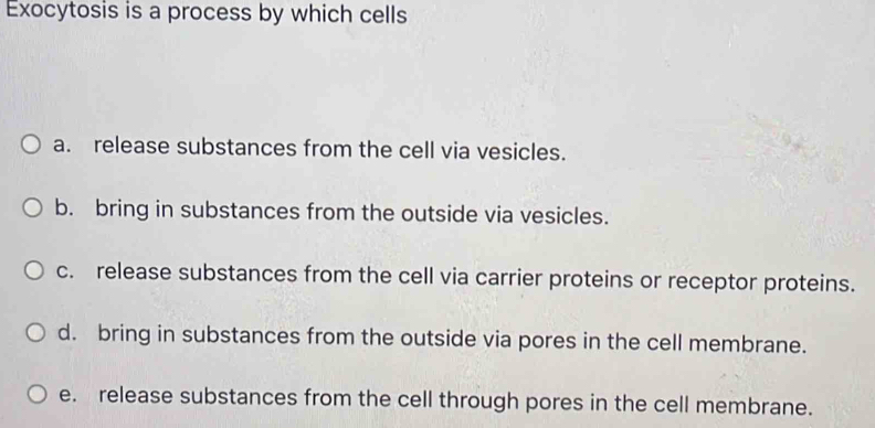 Exocytosis is a process by which cells
a. release substances from the cell via vesicles.
b. bring in substances from the outside via vesicles.
c. release substances from the cell via carrier proteins or receptor proteins.
d. bring in substances from the outside via pores in the cell membrane.
e. release substances from the cell through pores in the cell membrane.