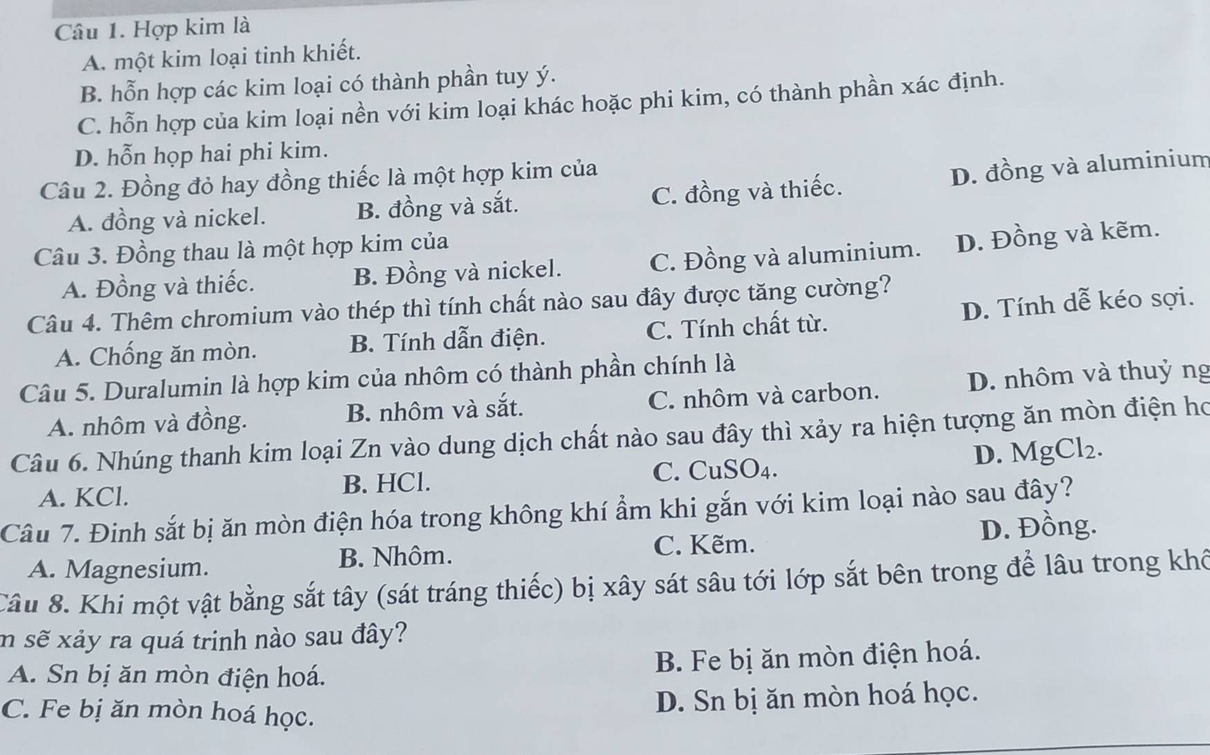 Hợp kim là
A. một kim loại tinh khiết.
B. hỗn hợp các kim loại có thành phần tuy ý.
C. hỗn hợp của kim loại nền với kim loại khác hoặc phi kim, có thành phần xác định.
D. hỗn họp hai phi kim.
Câu 2. Đồng đỏ hay đồng thiếc là một hợp kim của
A. đồng và nickel. B. đồng và sắt. C. đồng và thiếc. D. đồng và aluminium
Câu 3. Đồng thau là một hợp kim của
A. Đồng và thiếc. B. Đồng và nickel. C. Đồng và aluminium. D. Đồng và kẽm.
Câu 4. Thêm chromium vào thép thì tính chất nào sau đây được tăng cường?
A. Chống ăn mòn. B. Tính dẫn điện. C. Tính chất từ. D. Tính dễ kéo sợi.
Câu 5. Duralumin là hợp kim của nhôm có thành phần chính là
A. nhôm và đồng. B. nhôm và sắt. C. nhôm và carbon. D. nhôm và thuỷ ng
Câu 6. Nhúng thanh kim loại Zn vào dung dịch chất nào sau đây thì xảy ra hiện tượng ăn mòn điện họ
C. CuSO4.
A. KCl. B. HCl. D. MgCl₂.
Câu 7. Đinh sắt bị ăn mòn điện hóa trong không khí ẩm khi gắn với kim loại nào sau đây?
C. Kẽm. D. Đồng.
A. Magnesium. B. Nhôm.
Câu 8. Khi một vật bằng sắt tây (sát tráng thiếc) bị xây sát sâu tới lớp sắt bên trong để lâu trong khổ
m sẽ xảy ra quá trinh nào sau đây?
A. Sn bị ăn mòn điện hoá. B. Fe bị ăn mòn điện hoá.
C. Fe bị ăn mòn hoá học.
D. Sn bị ăn mòn hoá học.