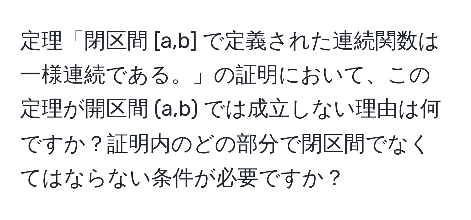 定理「閉区間 [a,b] で定義された連続関数は一様連続である。」の証明において、この定理が開区間 (a,b) では成立しない理由は何ですか？証明内のどの部分で閉区間でなくてはならない条件が必要ですか？