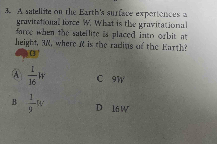 A satellite on the Earth’s surface experiences a
gravitational force W. What is the gravitational
force when the satellite is placed into orbit at
height, 3R, where R is the radius of the Earth?
C3
A  1/16 W
C 9W
B  1/9 W
D 16W