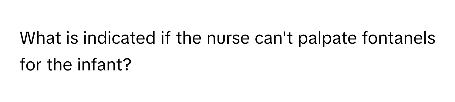 What is indicated if the nurse can't palpate fontanels for the infant?