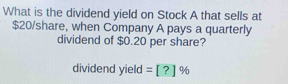 What is the dividend yield on Stock A that sells at
$20 /share, when Company A pays a quarterly 
dividend of $0.20 per share? 
dividend yield =[?]%