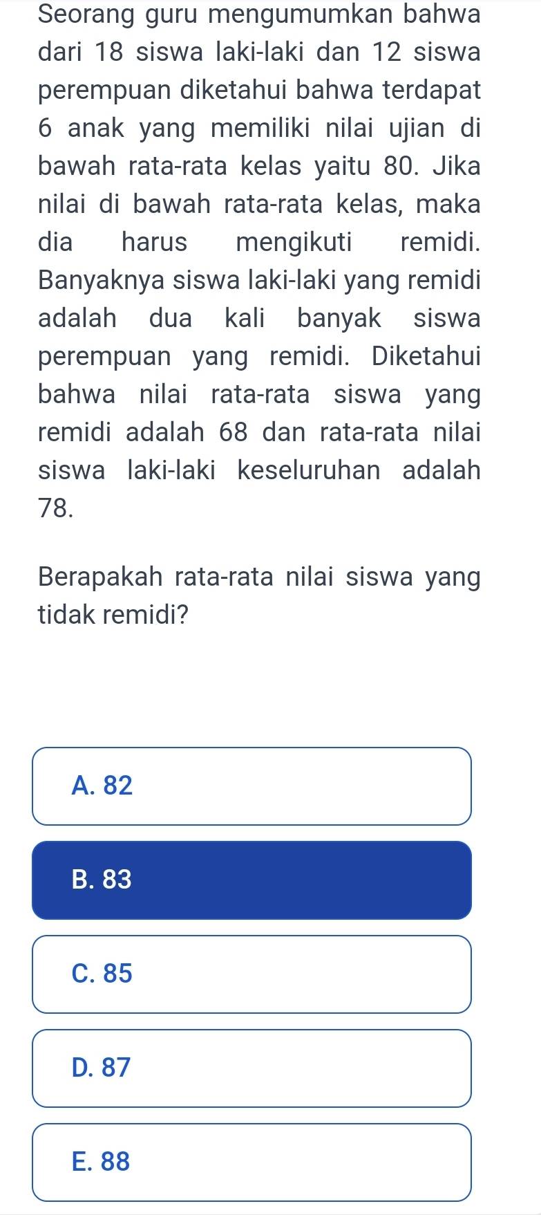 Seorang guru mengumumkan bahwa
dari 18 siswa laki-laki dan 12 siswa
perempuan diketahui bahwa terdapat
6 anak yang memiliki nilai ujian di
bawah rata-rata kelas yaitu 80. Jika
nilai di bawah rata-rata kelas, maka
dia harus mengikuti remidi.
Banyaknya siswa laki-laki yang remidi
adalah dua kali banyak siswa
perempuan yang remidi. Diketahui
bahwa nilai rata-rata siswa yang
remidi adalah 68 dan rata-rata nilai
siswa laki-laki keseluruhan adalah
78.
Berapakah rata-rata nilai siswa yang
tidak remidi?
A. 82
B. 83
C. 85
D. 87
E. 88