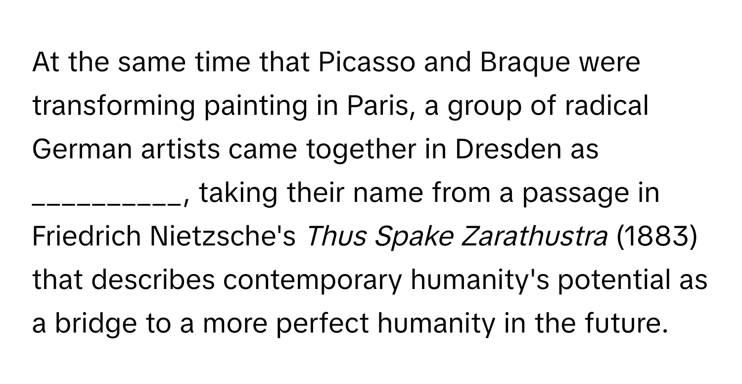 At the same time that Picasso and Braque were transforming painting in Paris, a group of radical German artists came together in Dresden as __________, taking their name from a passage in Friedrich Nietzsche's *Thus Spake Zarathustra* (1883) that describes contemporary humanity's potential as a bridge to a more perfect humanity in the future.