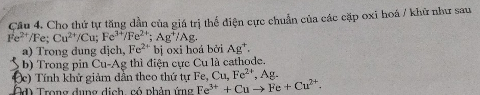 Cho thứ tự tăng dần của giá trị thế điện cực chuẩn của các cặp oxi hoá / khử như sau
Fe^(2+)/Fe; Cu^(2+)/Cu; Fe^(3+)/Fe^(2+); Ag^+/Ag. 
a) Trong dung dịch, Fe^(2+)b əị oxi hoá bởi Ag^+. 
b) Trong pin Cu-Ag thì điện cực Cu là cathode. 
(c) Tính khử giảm dần theo thứ tự Fe, Cu, Fe^(2+) , Ag. 
Od Trong dụng địch, có phản ứng Fe^(3+)+Cuto Fe+Cu^(2+).