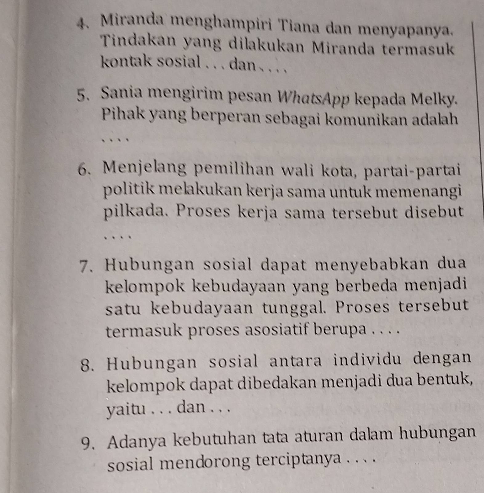 Miranda menghampiri Tiana dan menyapanya. 
Tindakan yang dilakukan Miranda termasuk 
kontak sosial . . . dan . . . . 
5. Sania mengirim pesan WhatsApp kepada Melky. 
Pihak yang berperan sebagai komunikan adalah 
6. Menjelang pemilihan wali kota, partai-partai 
politik mełakukan kerja sama untuk memenangi 
pilkada. Proses kerja sama tersebut disebut 
7. Hubungan sosial dapat menyebabkan dua 
kelompok kebudayaan yang berbeda menjadi 
satu kebudayaan tunggal. Proses tersebut 
termasuk proses asosiatif berupa . . . . 
8. Hubungan sosial antara individu dengan 
kelompok dapat dibedakan menjadi dua bentuk, 
yaitu . . . dan . . . 
9. Adanya kebutuhan tata aturan dalam hubungan 
sosial mendorong terciptanya . . . .