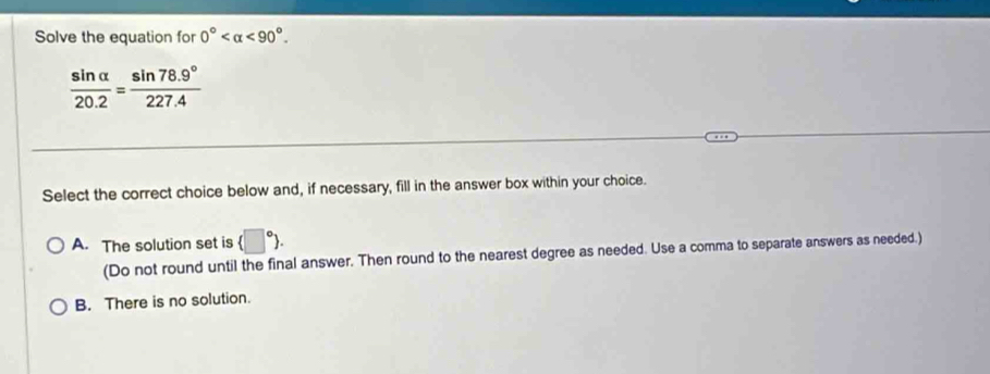 Solve the equation for 0° <90°.
 sin alpha /20.2 = (sin 78.9°)/227.4 
Select the correct choice below and, if necessary, fill in the answer box within your choice.
A. The solution set is (□°). 
(Do not round until the final answer. Then round to the nearest degree as needed. Use a comma to separate answers as needed.)
B. There is no solution.