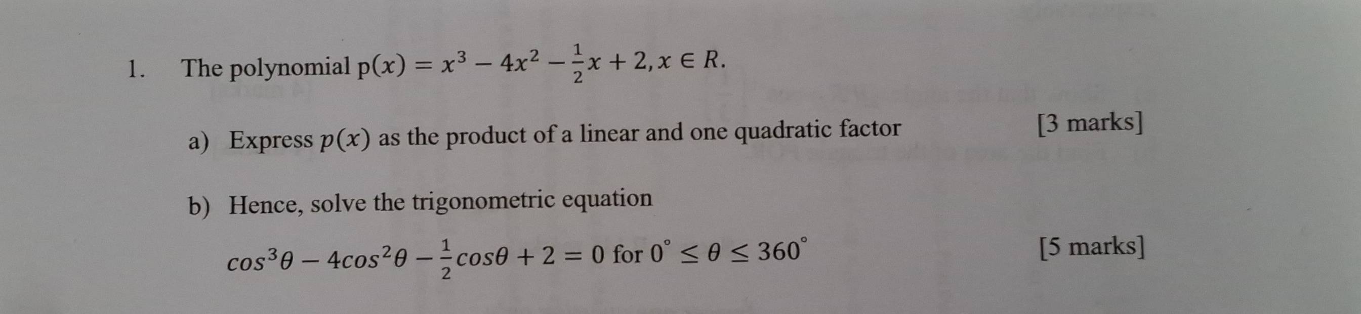 The polynomial p(x)=x^3-4x^2- 1/2 x+2, x∈ R. 
a) Express p(x) as the product of a linear and one quadratic factor 
[3 marks] 
b) Hence, solve the trigonometric equation
cos^3θ -4cos^2θ - 1/2 cos θ +2=0 for 0°≤ θ ≤ 360° [5 marks]