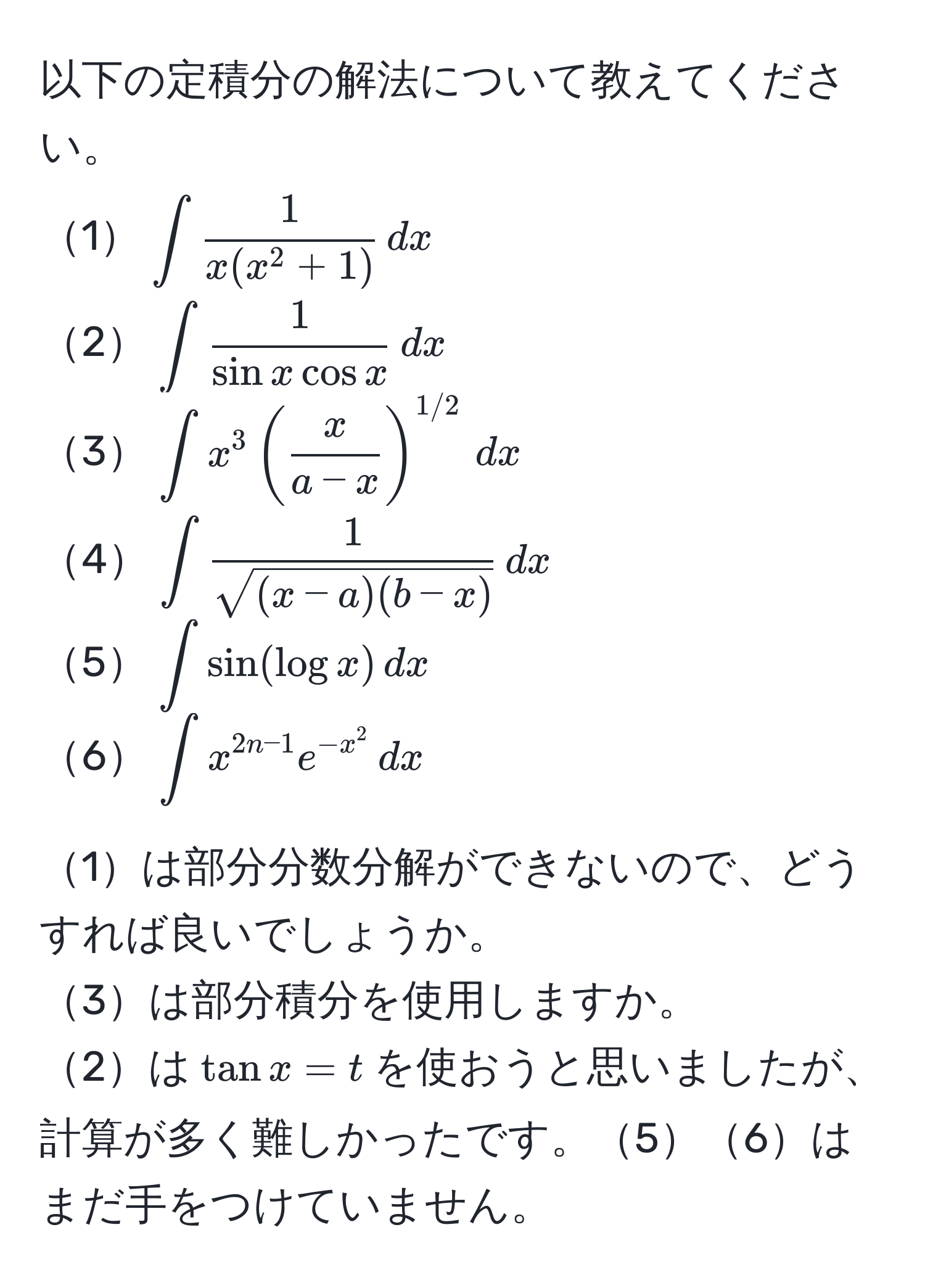 以下の定積分の解法について教えてください。  
1$∈t frac1x(x^(2+1)) , dx$  
2$∈t  1/sin x cos x  , dx$  
3$∈t x^(3 ( fracx)a-x )^1/2 , dx$  
4$∈t  1/sqrt((x-a)(b-x))  , dx$  
5$∈t sin(log x) , dx$  
6$∈t x^(2n-1) e^(-x^2) , dx$  

1は部分分数分解ができないので、どうすれば良いでしょうか。  
3は部分積分を使用しますか。  
2は$tan x = t$を使おうと思いましたが、計算が多く難しかったです。56はまだ手をつけていません。