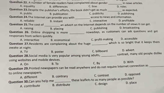 A number of female readers have complained about gender in news articles.
_
A. equality B. differences C. bias D. roles
Question 23.Despite the publisher's efforts, the book didn't get as much _D. publishing as expected.
A. public B. publication C. publicity
Question 24.The Internet can provide you with _access to news and information.
A. reliable B. instant C. interactive D. profitable
_
Question 25.The cost of an advert on the Internet depends on the number of views it can get.
A. raising B. placing C. publishing D. broadcasting
_
Question 26. Online shopping is more nowadays, as customers can ask questions and get
responses from sellers quickly.
A. interactive B. economical C. profit-making D. accessible
Question 27.Residents are complaining about the huge _, which is so bright that it keeps them 
awake at night.
A. TV B. poster C. billboard D. advert
Question 28.Social media is very popular among young adults, _contrast, many old people dislike
using websites and mobile devices.
A. On B. To C. By D. With
Question 29.Printed newspapers can be read anywhere and do not require Internet connection as_
to online newspapers.
A. different B. contrary C. contrast D. opposed
Question 30.Can you help me _these leaflets to as many people as possible?
A. contribute B. distribute C. design D. place