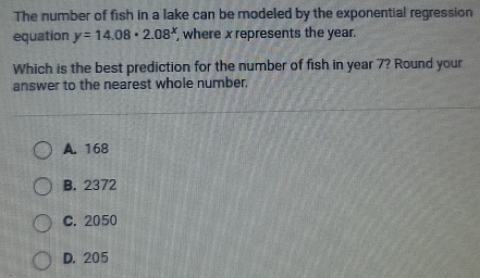 The number of fish in a lake can be modeled by the exponential regression
equation y=14.08· 2.08^x where x represents the year.
Which is the best prediction for the number of fish in year 7? Round your
answer to the nearest whole number.
A. 168
B. 2372
C. 2050
D. 205