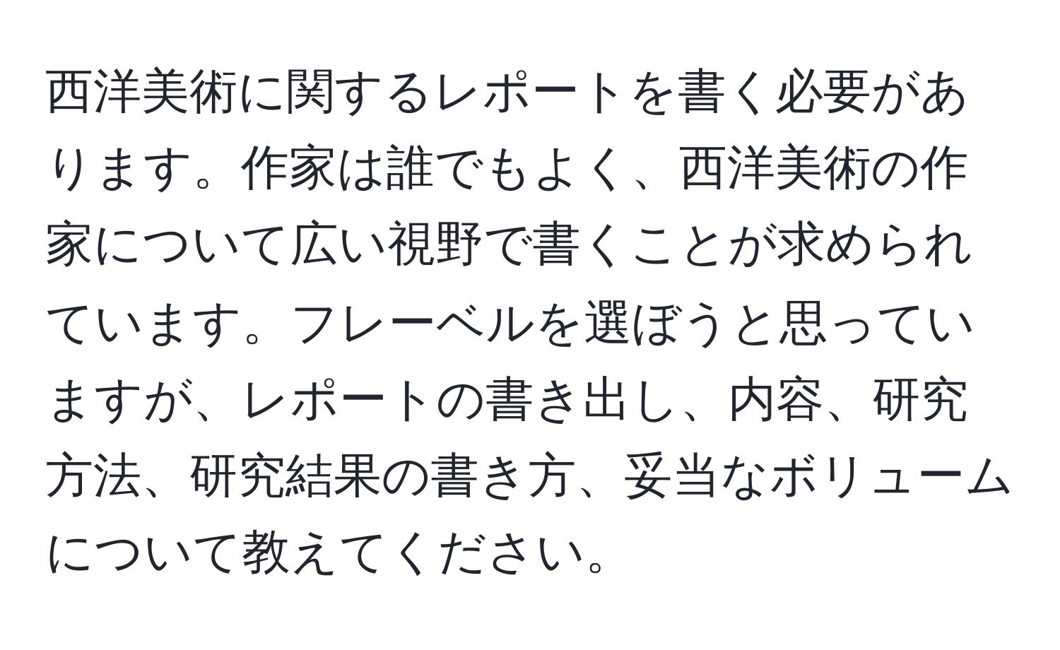 西洋美術に関するレポートを書く必要があります。作家は誰でもよく、西洋美術の作家について広い視野で書くことが求められています。フレーベルを選ぼうと思っていますが、レポートの書き出し、内容、研究方法、研究結果の書き方、妥当なボリュームについて教えてください。