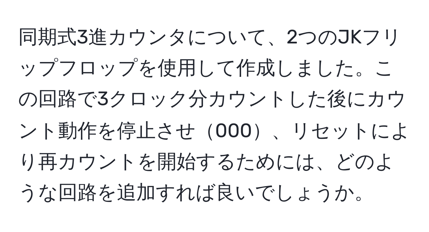 同期式3進カウンタについて、2つのJKフリップフロップを使用して作成しました。この回路で3クロック分カウントした後にカウント動作を停止させ000、リセットにより再カウントを開始するためには、どのような回路を追加すれば良いでしょうか。