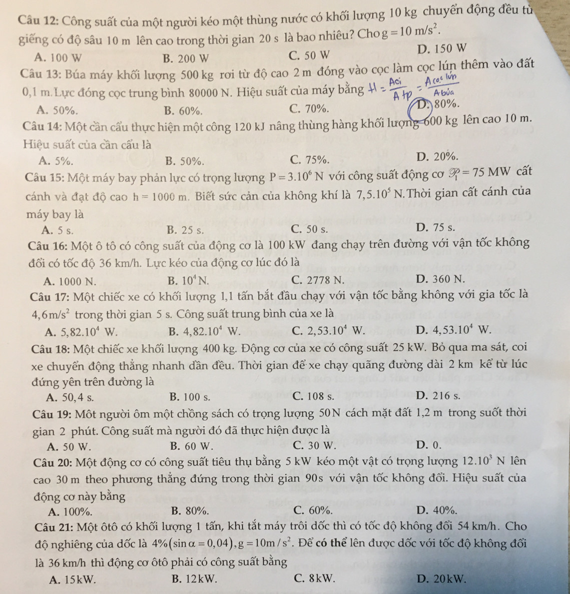 Công suất của một người kéo một thùng nước có khối lượng 10 kg chuyển động đều từ
giếng có độ sâu 10 m lên cao trong thời gian 20 s là bao nhiêu? Cho g=10m/s^2.
A. 100 W B. 200 W C. 50 W D. 150 W
Câu 13: Búa máy khối lượng 500 kg rơi từ độ cao 2 m đóng vào cọc làm cọc lún thêm vào đất
0,1 m. Lực đóng cọc trung bình 80000 N. Hiệu suất của máy bằng
A. 50%. B. 60%. C. 70%. D. 80%.
Câu 14: Một cần cầu thực hiện một công 120 kJ nâng thùng hàng khối lượng-600 kg lên cao 10 m.
Hiệu suất của cần cấu là
A. 5%. B. 50%. C. 75%. D. 20%.
Câu 15: Một máy bay phản lực có trọng lượng P=3.10^6N với công suất động cơ varnothing _1=75MW cất
cánh và đạt độ cao h=1000m Biết sức cản của không khí là 7,5.10^5N Thời gian cất cánh của
máy bay là
A. 5 s. B. 25 s. C. 50 s. D. 75 s.
Câu 16: Một ô tô có công suất của động cơ là 100 kW đang chạy trên đường với vận tốc không
đổi có tốc độ 36 km/h. Lực kéo của động cơ lúc đó là
A. 1000 N. B. 10^4N. C. 2778 N. D. 360 N.
Câu 17: Một chiếc xe có khối lượng 1,1 tấn bắt đầu chạy với vận tốc bằng không với gia tốc là
4,6m/s^2 trong thời gian 5 s. Công suất trung bình của xe là
A. 5,82.10^4W. B. 4,82.10^4W. C. 2,53.10^4W. D. 4,53.10^4W.
Câu 18: Một chiếc xe khối lượng 400 kg. Động cơ của xe có công suất 25 kW. Bỏ qua ma sát, coi
xe chuyển động thẳng nhanh dần đều. Thời gian để xe chạy quãng đường dài 2 km kể từ lúc
đứng yên trên đường là
A. 50,4 s. B. 100 s. C. 108 s. D. 216 s.
Câu 19: Một người ôm một chồng sách có trọng lượng 50N cách mặt đất 1,2 m trong suốt thời
gian 2 phút. Công suất mà người đó đã thực hiện được là
A. 50 W. B. 60 W. C. 30 W. D. 0.
Câu 20: Một động cơ có công suất tiêu thụ bằng 5 kW kéo một vật có trọng lượng 12.10^3N lên
cao 30 m theo phương thẳng đứng trong thời gian 90s với vận tốc không đổi. Hiệu suất của
động cơ này bằng
A. 100%. B. 80%. C. 60%. D. 40%.
Câu 21: Một ôtô có khối lượng 1 tấn, khi tắt máy trôi dốc thì có tốc độ không đổi 54 km/h. Cho
độ nghiêng của dốc là 4% (sin alpha =0,04),g=10m/s^2.  Để có thể lên được dốc với tốc độ không đối
là 36 km/h thì động cơ ôtô phải có công suất bằng
A. 15kW. B. 12kW. C. 8kW. D. 20kW.