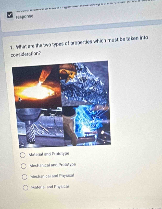 response
1. What are the two types of properties which must be taken into
consideration?
Material and Prototype
Mechanical and Prototype
Mechanical and Physical
Material and Physical