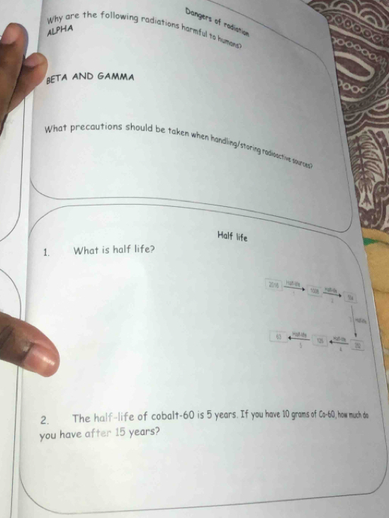 Dangers of radiation 
e00000 
Why are the following radiations harmful to humans 
ALPHA 
BETA AND GAMMA 
oo 
What precautions should be taken when handling/storing rodioactive sources 
Half life 
1. € What is half life? 
2016 H5
1008
%
63 125 7
2. The half-life of cobalt- 60 is 5 years. If you have 10 grams of Co-60 , how much do 
you have after 15 years?