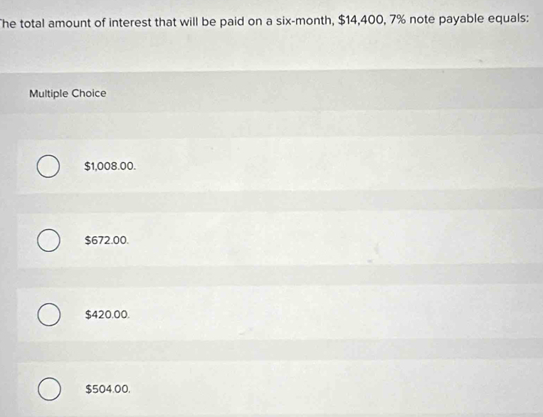 The total amount of interest that will be paid on a six-month, $14,400, 7% note payable equals:
Multiple Choice
$1,008.00.
$672.00.
$420.00.
$504.00.