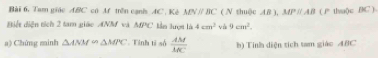 Tam giác ABC có Af trên cạnis AC. Kè MNparallel BC ( N shuộc AB ), MPparallel AB
Biết diện tích 2 tam giáo ANM và △ B'C Sẫm Hượm là 4cm^2 và 9cm^2. ( P thuộ)c BC ) 
a) Chứng minh △ ANM∽ △ MPC Tỉnh tỉ số  AM/MC  b) Tính diện tích tam giáo ABC