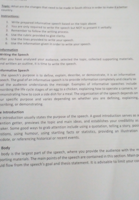 Topic. What are the changes that need to be made in South Africa in order to make it a better 
country. 
Instructions: 
1. Write prepared informative speech based on the topic above. 
2. You are only required to write the speech but NOT to present it verbally 
3. Remember to follow the writing process. 
4. Use the rubric provided to give clarity. 
5. Use the lines provided to write your speech. 
6. Use the information given in order to write your speech. 
Information 
Writing the Speech 
After you have analysed your audience, selected the topic, collected supporting materials, 
and written an outline, it is time to write the speech. 
formative Speech 
the speech's purpose is to define, explain, describe, or demonstrate, it is an informative 
beech. The goal of an informative speech is to provide information completely and clearly so 
at the audience understands the message. Examples of informative speeches include 
escribing the life cycle stages of an egg to a chicken, explaining how to operate a camera, or 
emonstrating how to cook a side dish for a meal. The organization of the speech depends on 
our specific purpose and varies depending on whether you are defining, explaining. 
scribing, or demonstrating. 
e Introduction 
e introduction usually states the purpose of the speech. A good introduction serves as a 
ention getter, previews the topic and main ideas, and establishes your credibility as 
eaker. Some good ways to grab attention include using a quotation, telling a story, posi 
estions, using humour, using startling facts or statistics, providing an illustration 
cdote, or referencing historical or recent events. 
Body 
body is the largest part of the speech, where you provide the audience with the m 
porting materials. The main points of the speech are contained in this section. Main p 
uld flow from the speech’s goal and thesis statement. It is advisable to limit your cor