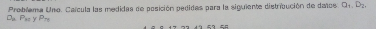 Problema Uno. Calcula las medidas de posición pedidas para la siguiente distribución de datos: Q_1, D_2,
D_8, P_50 y P_75
12 52 56